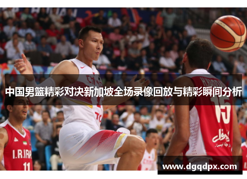 中国男篮精彩对决新加坡全场录像回放与精彩瞬间分析
